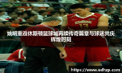 姚明重返休斯顿篮球城再续传奇篇章与球迷共庆辉煌时刻