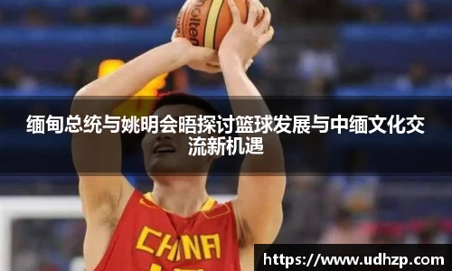 缅甸总统与姚明会晤探讨篮球发展与中缅文化交流新机遇