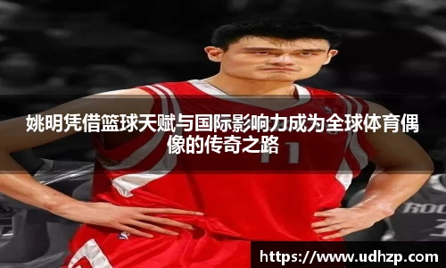 姚明凭借篮球天赋与国际影响力成为全球体育偶像的传奇之路