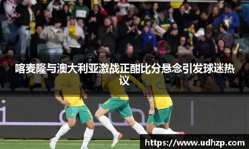喀麦隆与澳大利亚激战正酣比分悬念引发球迷热议