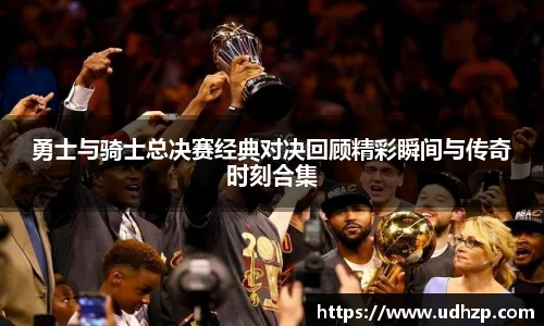 勇士与骑士总决赛经典对决回顾精彩瞬间与传奇时刻合集